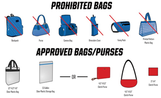 Prohibited Bags: backpack, purse, camera bag, binoculars case, fanny pack, pattern plastic bag. Approved bags/purses: 12x12x6 clear plastic bag, one gallon clear plastic storage bag OR 4.5x6.5 clutch purse